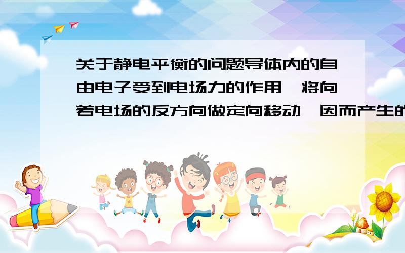 关于静电平衡的问题导体内的自由电子受到电场力的作用,将向着电场的反方向做定向移动,因而产生的感应电荷所附加的感应电场E 0与外电场E相反,E 0阻碍导体内的自由电子的定向移动.只要E>