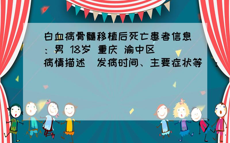 白血病骨髓移植后死亡患者信息：男 18岁 重庆 渝中区 病情描述(发病时间、主要症状等)：（一个朋友,不是本人）白血病晚期,进行了骨髓移植.后来3天后吃了家中自焙的鸡肉汤后来拉肚子,死