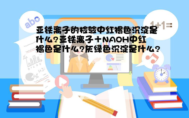 亚铁离子的检验中红褐色沉淀是什么?亚铁离子＋NAOH中红褐色是什么?灰绿色沉淀是什么?