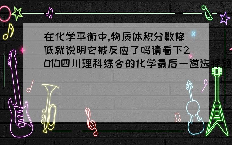 在化学平衡中,物质体积分数降低就说明它被反应了吗请看下2010四川理科综合的化学最后一道选择题嘛·