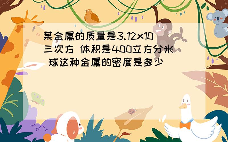 某金属的质量是3.12x10三次方 体积是400立方分米 球这种金属的密度是多少