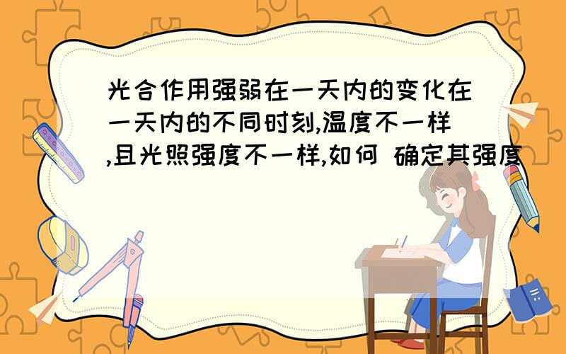 光合作用强弱在一天内的变化在一天内的不同时刻,温度不一样,且光照强度不一样,如何 确定其强度