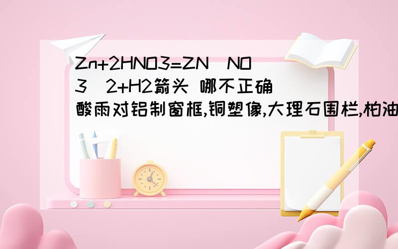 Zn+2HNO3=ZN(NO3)2+H2箭头 哪不正确 酸雨对铝制窗框,铜塑像,大理石围栏,柏油路面 为什么大理石强?