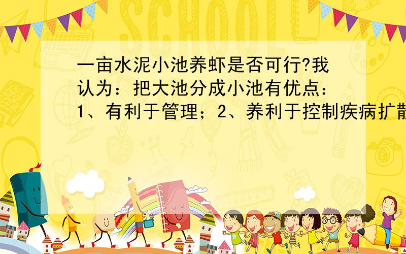 一亩水泥小池养虾是否可行?我认为：把大池分成小池有优点：1、有利于管理；2、养利于控制疾病扩散.不知各位有什么看法?