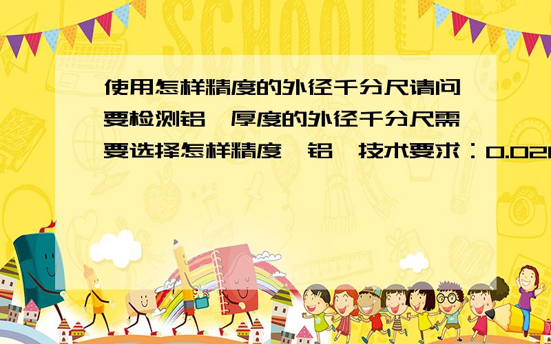 使用怎样精度的外径千分尺请问要检测铝箔厚度的外径千分尺需要选择怎样精度,铝箔技术要求：0.021mm-0.027mm,最好说明原因.