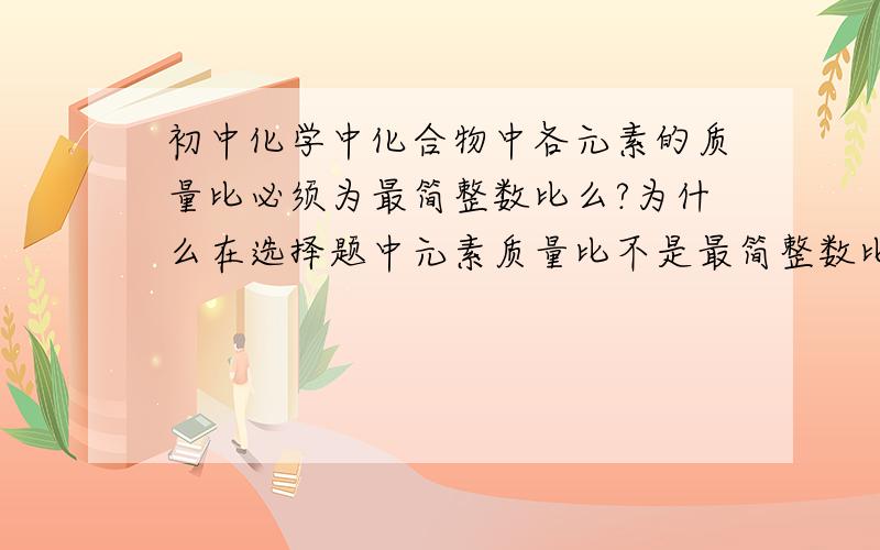 初中化学中化合物中各元素的质量比必须为最简整数比么?为什么在选择题中元素质量比不是最简整数比可以,而在填空题中却必须是最简整数比?教师参考用书中也没有相关内容的说明!