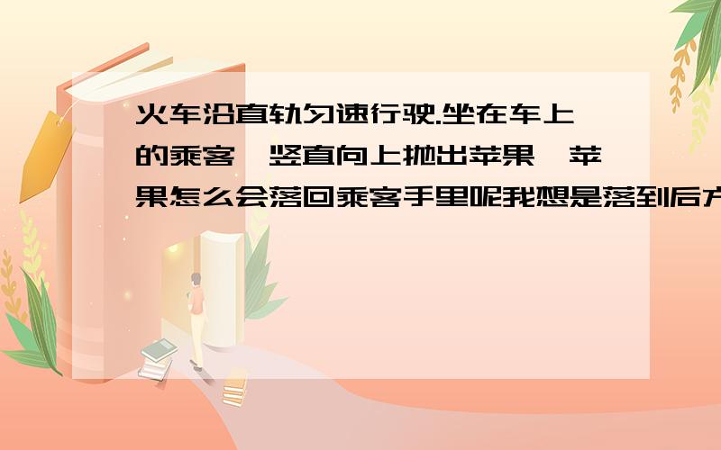 火车沿直轨匀速行驶.坐在车上的乘客,竖直向上抛出苹果,苹果怎么会落回乘客手里呢我想是落到后方的.只有苹果是竖直掉下来的而车子是前进的,人的位置也改变了,所以苹果落到后方求纠正,