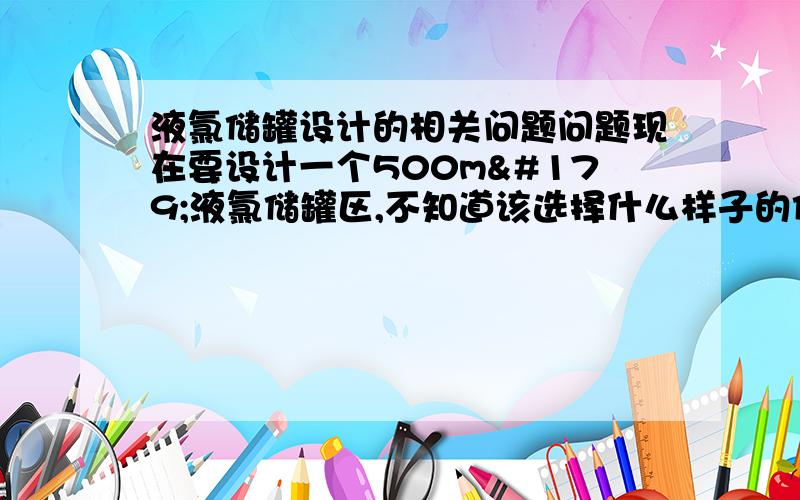 液氯储罐设计的相关问题问题现在要设计一个500m³液氯储罐区,不知道该选择什么样子的储罐和为什么选择这种储罐,是立式储罐还是卧式储罐还是球罐,有没有什么相关的要求或者标准之类