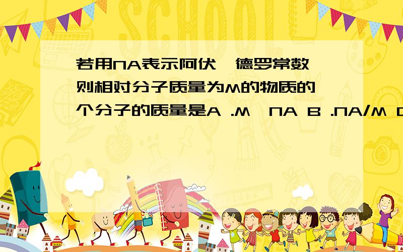 若用NA表示阿伏伽德罗常数,则相对分子质量为M的物质的一个分子的质量是A .M*NA B .NA/M C.M/MA D .1/(MNA)初学者 = = ...为什么