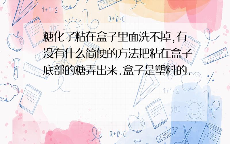 糖化了粘在盒子里面洗不掉,有没有什么简便的方法把粘在盒子底部的糖弄出来.盒子是塑料的.