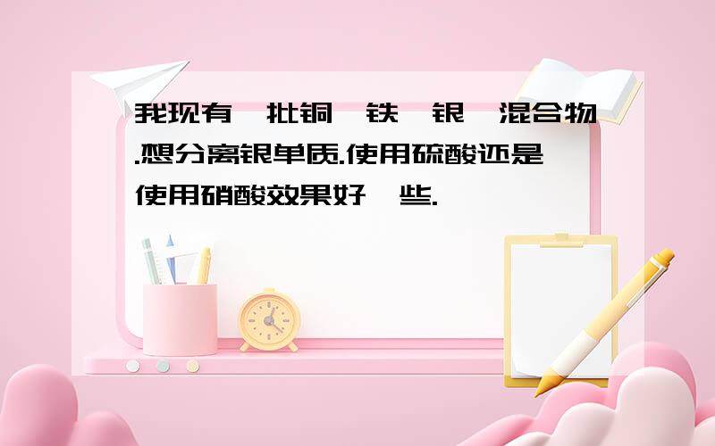 我现有一批铜、铁、银、混合物.想分离银单质.使用硫酸还是使用硝酸效果好一些.