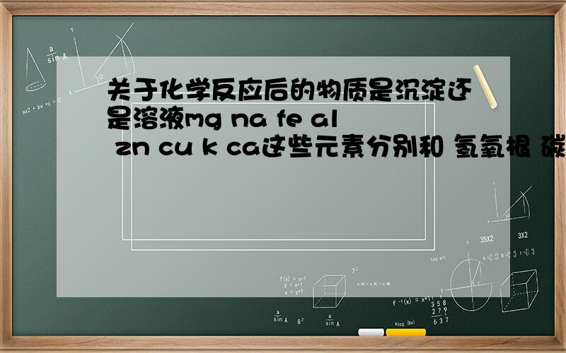 关于化学反应后的物质是沉淀还是溶液mg na fe al zn cu k ca这些元素分别和 氢氧根 碳酸根 硫酸根 硝酸根那些是沉淀 那些是溶液