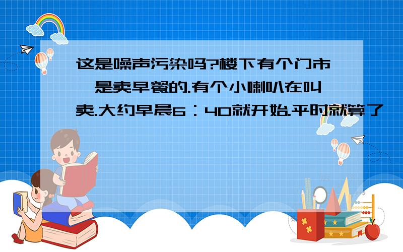 这是噪声污染吗?楼下有个门市,是卖早餐的.有个小喇叭在叫卖.大约早晨6：40就开始.平时就算了,上班那个时间也起来了.可是休息日早晨早早就被叫卖的声音吵醒.叫卖的声音不论春夏秋冬,刮