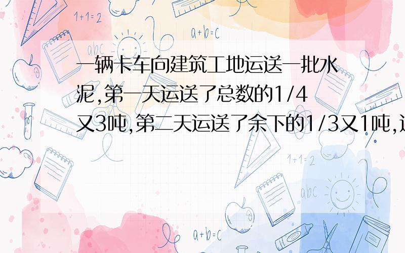 一辆卡车向建筑工地运送一批水泥,第一天运送了总数的1/4又3吨,第二天运送了余下的1/3又1吨,这时还有11吨没运,这批水泥有多少吨?快,回答之后我会给分的,待会就要去上课了,待会就要交的,