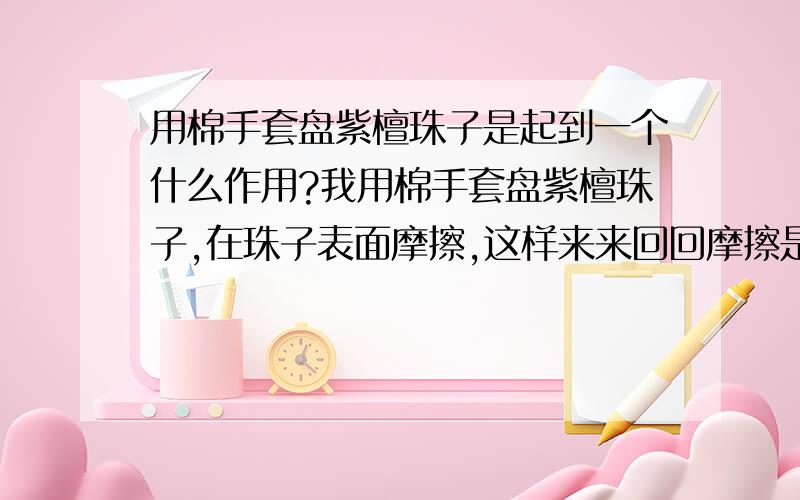 用棉手套盘紫檀珠子是起到一个什么作用?我用棉手套盘紫檀珠子,在珠子表面摩擦,这样来来回回摩擦是起到一个什么作用让它形成了包浆?