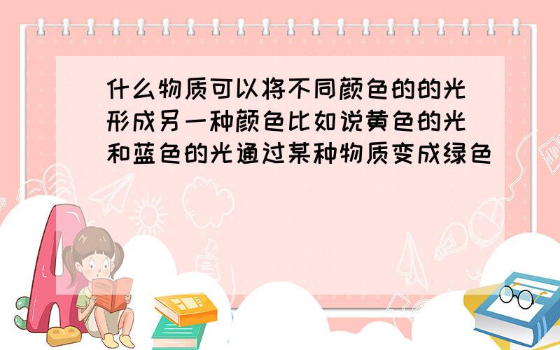 什么物质可以将不同颜色的的光形成另一种颜色比如说黄色的光和蓝色的光通过某种物质变成绿色