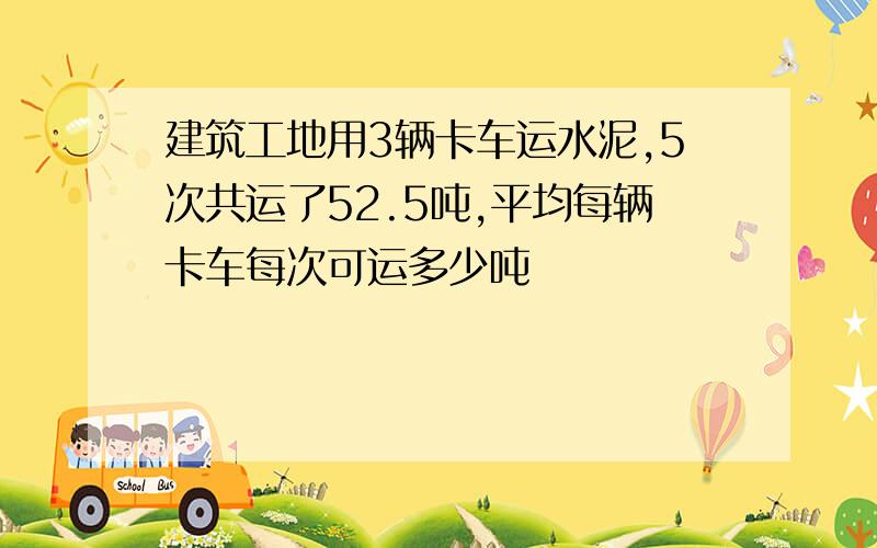 建筑工地用3辆卡车运水泥,5次共运了52.5吨,平均每辆卡车每次可运多少吨