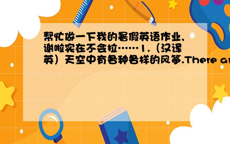 帮忙做一下我的暑假英语作业,谢啦实在不会拉……1.（汉译英）天空中有各种各样的风筝.There are ___ ___ ___ in the sky.2.(首字母填空）Our hometown has c____ a lot since 1980.3.（智力题）It has a red letter d