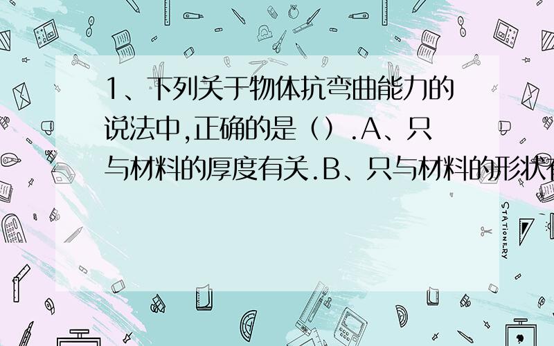 1、下列关于物体抗弯曲能力的说法中,正确的是（）.A、只与材料的厚度有关.B、只与材料的形状有关C、既与材料的厚度有关,又与材料的厚度有关.2、下列能源中,（）是可再生能源.A、风 B、