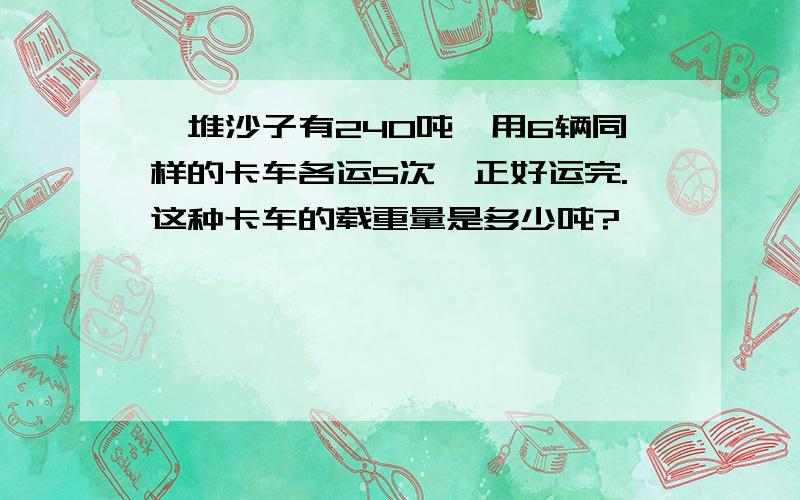 一堆沙子有240吨,用6辆同样的卡车各运5次,正好运完.这种卡车的载重量是多少吨?