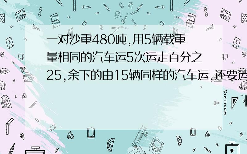 一对沙重480吨,用5辆载重量相同的汽车运5次运走百分之25,余下的由15辆同样的汽车运,还要运多少次