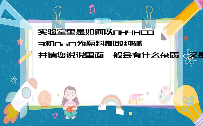 实验室里是如何以NH4HCO3和NaCl为原料制取纯碱,并请您说说里面一般会有什么杂质,又是如何除去的?马上给予您赏分