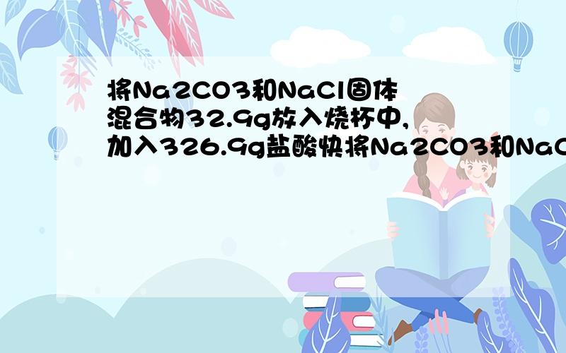 将Na2CO3和NaCl固体混合物32.9g放入烧杯中,加入326.9g盐酸快将Na2CO3和NaCl固体混合物32.9g放入烧杯中,加入326.9g盐酸,恰好完全反应,待没有气泡逸出后再次称量,总质量为351.0g．计算所得溶液中溶质