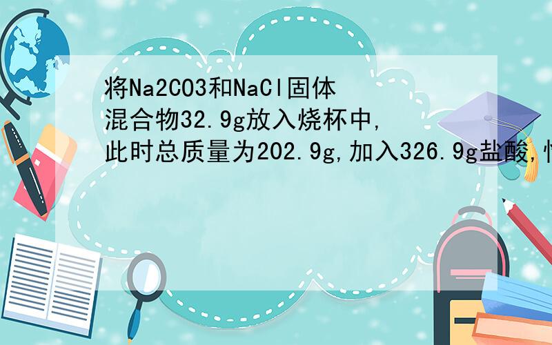 将Na2CO3和NaCl固体混合物32.9g放入烧杯中,此时总质量为202.9g,加入326.9g盐酸,恰好完全反应,待没有气