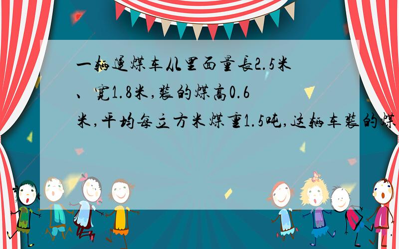 一辆运煤车从里面量长2.5米、宽1.8米,装的煤高0.6米,平均每立方米煤重1.5吨,这辆车装的煤有多少吨?