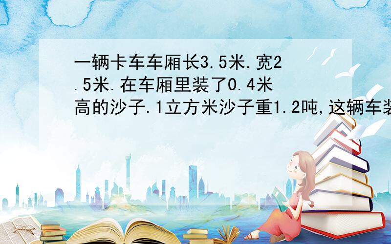 一辆卡车车厢长3.5米.宽2.5米.在车厢里装了0.4米高的沙子.1立方米沙子重1.2吨,这辆车装了多少吨沙子