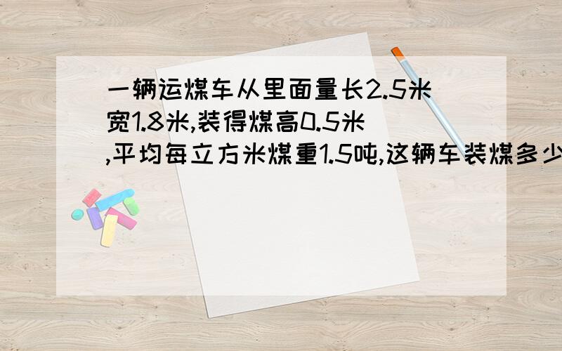 一辆运煤车从里面量长2.5米宽1.8米,装得煤高0.5米,平均每立方米煤重1.5吨,这辆车装煤多少吨?求怎么解出来的