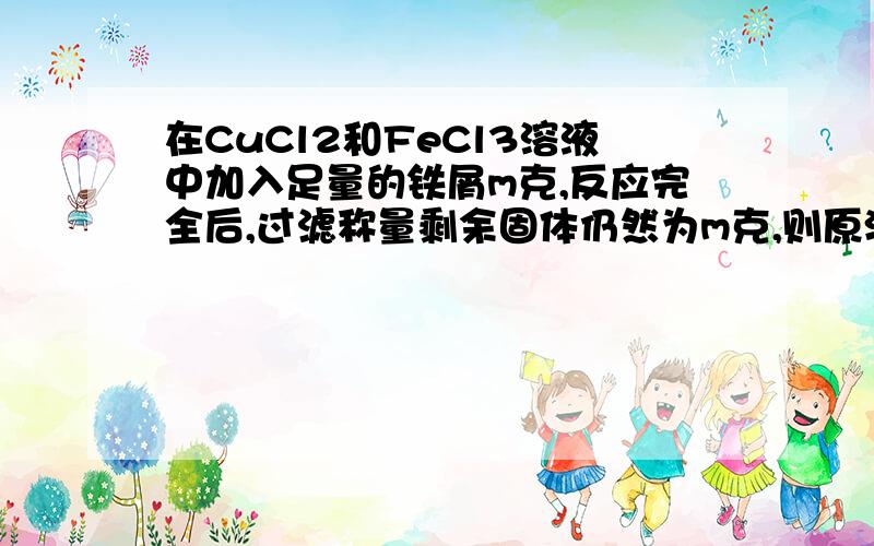 在CuCl2和FeCl3溶液中加入足量的铁屑m克,反应完全后,过滤称量剩余固体仍然为m克,则原混合溶液中CuCl2与请务必要有清晰的回答,FeCl3物质的量之比为