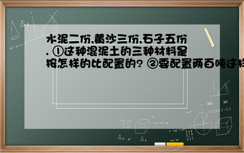 水泥二份,黄沙三份,石子五份. ①这种混泥土的三种材料是按怎样的比配置的? ②要配置两百吨这样的水泥二份,黄沙三份,石子五份.①这种混泥土的三种材料是按怎样的比配置的?②要配置两百