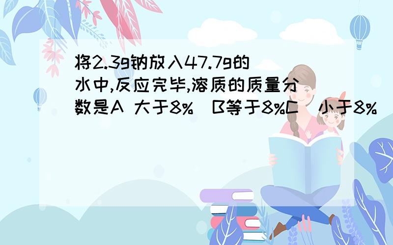 将2.3g钠放入47.7g的水中,反应完毕,溶质的质量分数是A 大于8%  B等于8%C  小于8%    D大于4%小于8%  求过程 谢谢