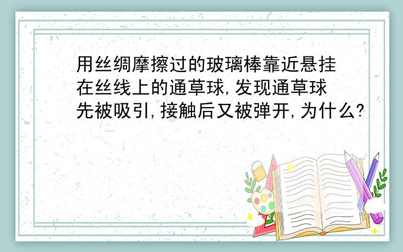 用丝绸摩擦过的玻璃棒靠近悬挂在丝线上的通草球,发现通草球先被吸引,接触后又被弹开,为什么?