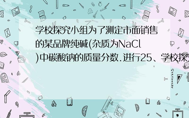 学校探究小组为了测定市面销售的某品牌纯碱(杂质为NaCl)中碳酸钠的质量分数.进行25、学校探究小组为了测定市面销售的某品牌纯碱(杂质为NaCl)中碳酸钠的质量分数．进行了如下实验：① 在