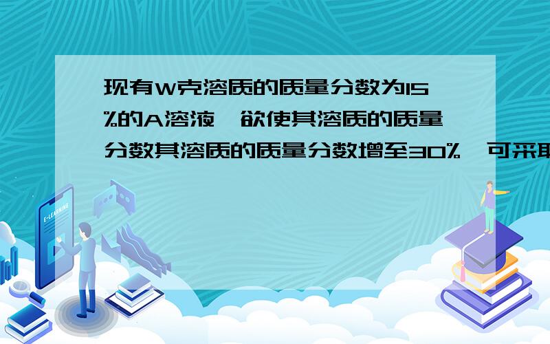 现有W克溶质的质量分数为15%的A溶液,欲使其溶质的质量分数其溶质的质量分数增至30%,可采取的方法有（）