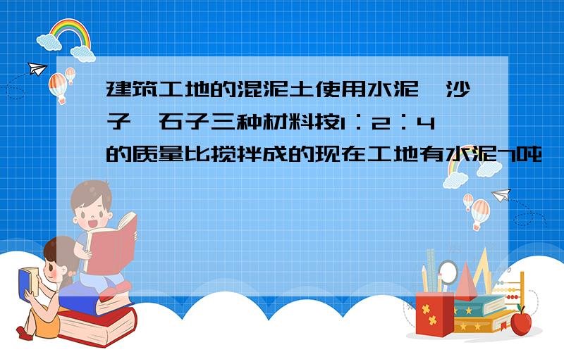 建筑工地的混泥土使用水泥、沙子、石子三种材料按1：2：4的质量比搅拌成的现在工地有水泥7吨,沙子10吨、石子20吨,如果把石子全部用完,水泥够不够?如果够,能剩余多少吨?如果不够,还缺多