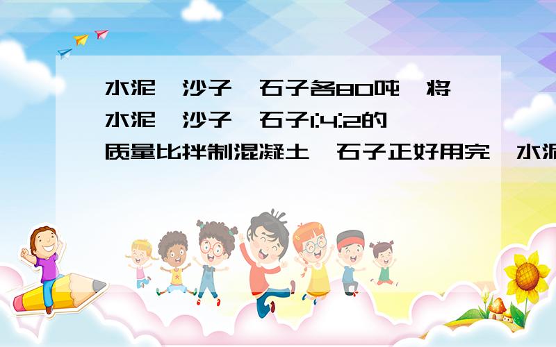 水泥、沙子、石子各80吨,将水泥、沙子、石子1:4:2的质量比拌制混凝土,石子正好用完,水泥和沙?水泥、沙子、石子各80吨,将水泥、沙子、石子1:4:2的质量比拌制混凝土,石子正好用完,水泥和沙