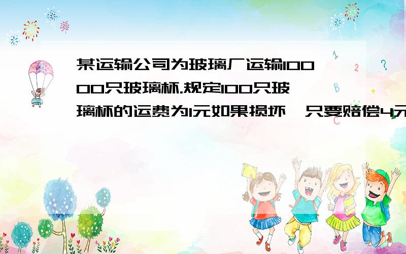 某运输公司为玻璃厂运输10000只玻璃杯.规定100只玻璃杯的运费为1元如果损坏一只要赔偿4元结果运到目的地结算时,玻玻璃杯厂共得运费895元.求打碎了几个玻璃杯.