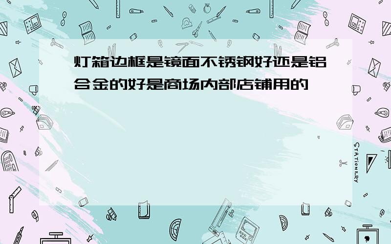 灯箱边框是镜面不锈钢好还是铝合金的好是商场内部店铺用的