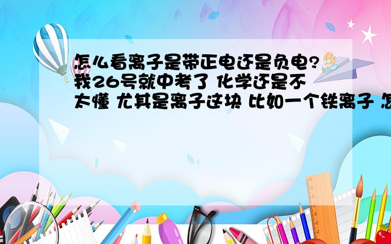 怎么看离子是带正电还是负电?我26号就中考了 化学还是不太懂 尤其是离子这块 比如一个铁离子 怎么写 怎么判断的