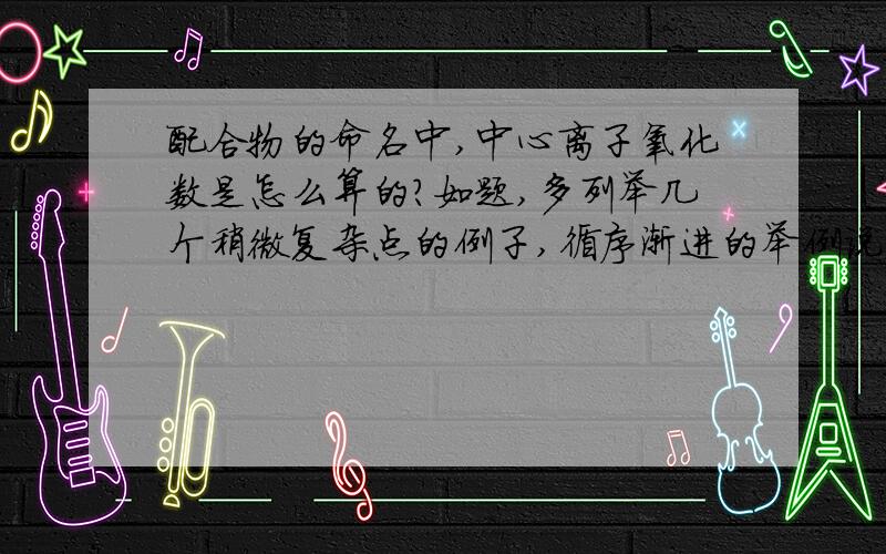 配合物的命名中,中心离子氧化数是怎么算的?如题,多列举几个稍微复杂点的例子,循序渐进的举例说明,我要知道这个出现的数字是怎么来的）本人在自学,