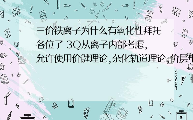 三价铁离子为什么有氧化性拜托各位了 3Q从离子内部考虑,允许使用价键理论,杂化轨道理论,价层电子互斥理论,分子轨道理论,配位场理论来解释