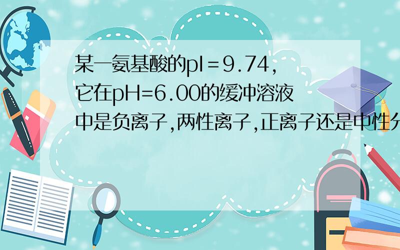 某一氨基酸的pI＝9.74,它在pH=6.00的缓冲溶液中是负离子,两性离子,正离子还是中性分子.为什么