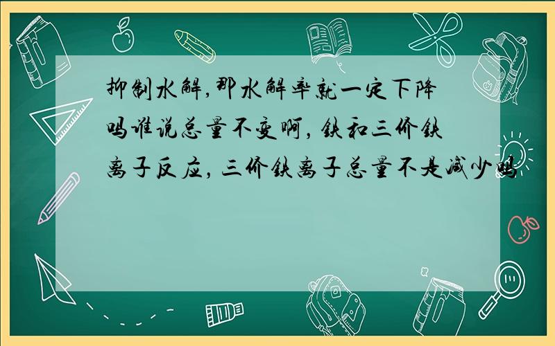 抑制水解,那水解率就一定下降吗谁说总量不变啊，铁和三价铁离子反应，三价铁离子总量不是减少吗