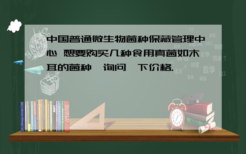 中国普通微生物菌种保藏管理中心 想要购买几种食用真菌如木耳的菌种,询问一下价格.