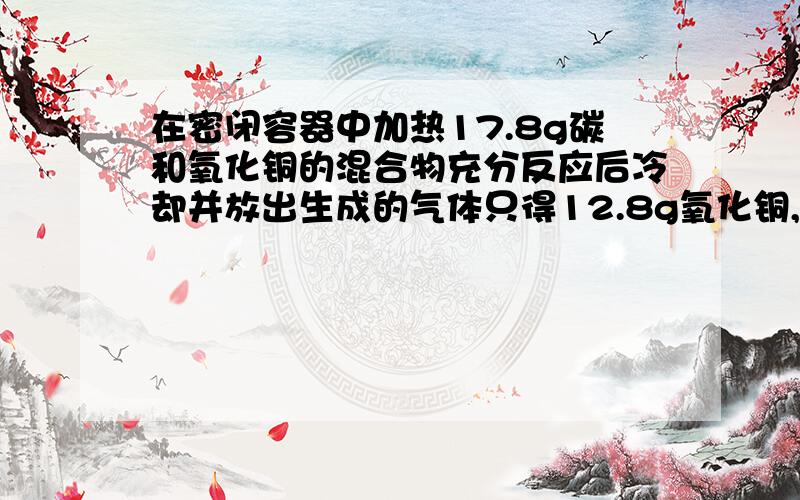 在密闭容器中加热17.8g碳和氧化铜的混合物充分反应后冷却并放出生成的气体只得12.8g氧化铜,问气体是什么分别是多少克