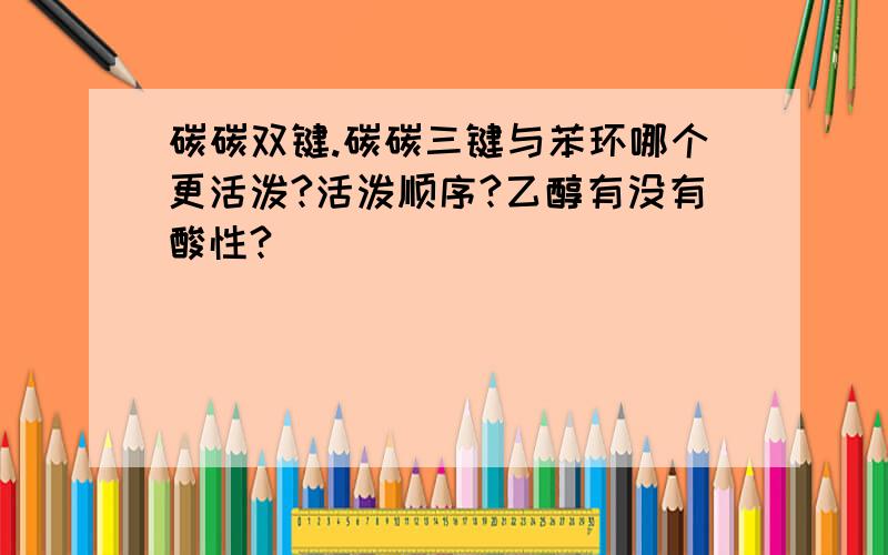 碳碳双键.碳碳三键与苯环哪个更活泼?活泼顺序?乙醇有没有酸性?