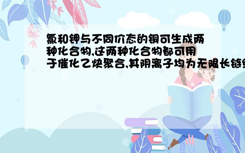 氯和钾与不同价态的铜可生成两种化合物,这两种化合物都可用于催化乙炔聚合,其阴离子均为无限长链结构.氯和钾与不同价态的铜可生成两种化合物,这两种化合物都可用于催化乙炔聚合,其